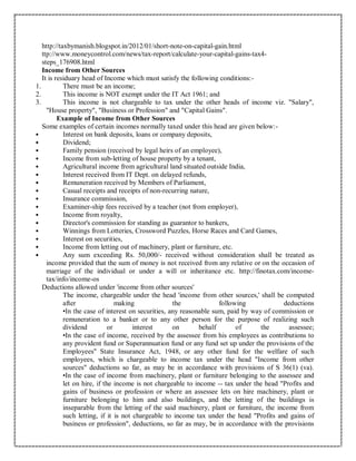 http://taxbymanish.blogspot.in/2012/01/short-note-on-capital-gain.html
ttp://www.moneycontrol.com/news/tax-report/calculate-your-capital-gains-tax4-
steps_176908.html
Income from Other Sources
It is residuary head of Income which must satisfy the following conditions:-
1. There must be an income;
2. This income is NOT exempt under the IT Act 1961; and
3. This income is not chargeable to tax under the other heads of income viz. "Salary",
"House property", "Business or Profession" and "Capital Gains".
Example of Income from Other Sources
Some examples of certain incomes normally taxed under this head are given below:-
 Interest on bank deposits, loans or company deposits,
 Dividend;
 Family pension (received by legal heirs of an employee),
 Income from sub-letting of house property by a tenant,
 Agricultural income from agricultural land situated outside India,
 Interest received from IT Dept. on delayed refunds,
 Remuneration received by Members of Parliament,
 Casual receipts and receipts of non-recurring nature,
 Insurance commission,
 Examiner-ship fees received by a teacher (not from employer),
 Income from royalty,
 Director's commission for standing as guarantor to bankers,
 Winnings from Lotteries, Crossword Puzzles, Horse Races and Card Games,
 Interest on securities,
 Income from letting out of machinery, plant or furniture, etc.
 Any sum exceeding Rs. 50,000/- received without consideration shall be treated as
income provided that the sum of money is not received from any relative or on the occasion of
marriage of the individual or under a will or inheritance etc. http://finotax.com/income-
tax/info/income-os
Deductions allowed under 'income from other sources'
The income, chargeable under the head 'income from other sources,' shall be computed
after making the following deductions
•In the case of interest on securities, any reasonable sum, paid by way of commission or
remuneration to a banker or to any other person for the purpose of realizing such
dividend or interest on behalf of the assessee;
•In the case of income, received by the assessee from his employees as contributions to
any provident fund or Superannuation fund or any fund set up under the provisions of the
Employees'' State Insurance Act, 1948, or any other fund for the welfare of such
employees, which is chargeable to income tax under the head "Income from other
sources" deductions so far, as may be in accordance with provisions of S 36(1) (va).
•In the case of income from machinery, plant or furniture belonging to the assessee and
let on hire, if the income is not chargeable to income -- tax under the head "Profits and
gains of business or profession or where an assessee lets on hire machinery, plant or
furniture belonging to him and also buildings, and the letting of the buildings is
inseparable from the letting of the said machinery, plant or furniture, the income from
such letting, if it is not chargeable to income tax under the head "Profits and gains of
business or profession", deductions, so far as may, be in accordance with the provisions
 