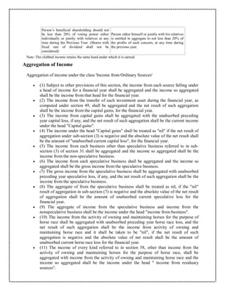 Person’s beneficial shareholding should not
be less than 20% of voting power either
individually or jointly with relatives at any
time during the Previous Year. (Shares with
fixed rate of dividend shall not be
considered)
Person either himself or jointly with his relatives
is entitled in aggregate to not less than 20% of
the profits of such concern, at any time during
the previous year.
Note :The clubbed income retains the same head under which it is earned.
Aggregation of Income
Aggregation of income under the class 'Income from Ordinary Sources'
 (1) Subject to other provisions of this section, the income from each source falling under
a head of income for a financial year shall be aggregated and the income so aggregated
shall be the income from that head for the financial year.
 (2) The income from the transfer of each investment asset during the financial year, as
computed under section 49, shall be aggregated and the net result of such aggregation
shall be the income from the capital gains, for the financial year.
 (3) The income from capital gains shall be aggregated with the unabsorbed preceding
year capital loss, if any, and the net result of such aggregation shall be the current income
under the head "Capital gains".
 (4) The income under the head "Capital gains" shall be treated as "nil" if the net result of
aggregation under sub-section (3) is negative and the absolute value of the net result shall
be the amount of "unabsorbed current capital loss", for the financial year.
 (5) The income from each business other than speculative business referred to in sub-
section (3) of section 31 shall be aggregated and the income so aggregated shall be the
income from the non-speculative business.
 (6) The income from each speculative business shall be aggregated and the income so
aggregated shall be the gross income from the speculative business.
 (7) The gross income from the speculative business shall be aggregated with unabsorbed
preceding year speculative loss, if any, and the net result of such aggregation shall be the
income from the speculative business.
 (8) The aggregate of from the speculative business shall be treated as nil, if the "nil"
result of aggregation in sub-section (7) is negative and the absolute value of the net result
of aggregation shall be the amount of unabsorbed current speculative loss for the
financial year.
 (9) The aggregate of income from the speculative business and income from the
nonspeculative business shall be the income under the head "income from business".
 (10) The income from the activity of owning and maintaining horses for the purpose of
horse race shall be aggregated with unabsorbed preceding year horse race loss, and the
net result of such aggregation shall be the income from activity of owning and
maintaining horse race and it shall be taken to be "nil", if the net result of such
aggregation is negative and the absolute value of net result shall be the amount of
unabsorbed current horse race loss for the financial year.
 (11) The income of every kind referred to in section 58, other than income from the
activity of owning and maintaining horses for the purpose of horse race, shall be
aggregated with income from the activity of owning and maintaining horse race and the
income so aggregated shall be the income under the head " income from residuary
sources".
 