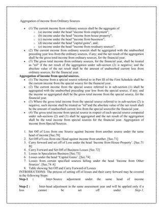 Aggregation of income from Ordinary Sources
 (1) The current income from ordinary sources shall be the aggregate of
o (a) income under the head "income from employment";
o (b) income under the head "income from house property";
o (c) income under the head "income from bussiness";
o (d) income under the head "capital gains", and;
o (e) income under the head "income from residuary sources".
 (2) The current income from ordinary sources shall be aggregated with the unabsorbed
preceding year loss from the ordinary sources, if any; and the net result of the aggregation
shall be the gross total income from ordinary sources, for the financial year.
 (3) The gross total income from ordinary sources, for the financial year, shall be treated
as "nil" if the net result of the aggregation under sub-section (2) is negative; and the
absolute value of the net result shall be the amount of unabsorbed current loss from
ordinary sources, for the financial year.
Aggregation of income from special sources.
 (1) The income from a special source referred to in Part III of the First Schedule shall be
the current income from the special source for the financial year.
 (2) The current income from the special source referred to in sub-section (1) shall be
aggregated with the unabsorbed preceding year loss from the special source, if any; and
the income so aggregated shall be the gross total income from the special source, for the
financial year.
 (3) Where the gross total income from the special source referred to in sub-section (2) is
negative, such income shall be treated as "nil"and the absolute value of the net result shall
be the amount of unabsorbed current loss from the special sourcefor the financial year.
 (4) The gross total income from special source in respect of each special source computed
under sub-sections (2) and (3) shall be aggregated and the net result of the aggregation
shall be the total income from special sources for the financial year. Aggregation of
income from Special Sources.
1. Set Off of Loss from one Source against Income from another source under the same
head of income.[Sec.70]
2. Set Off of Loss from one Head against income from another. [Sec.71]
3. Carry forward and set off of Loss under the head ‘Income from House Property’. [Sec.71
B]
4. Carry Forward and Set Off of Business Losses [Sec.72]
5. Losses in Speculation Business [Sec.73]
6. Losses under the head “Capital Gains’. [Sec.74]
7. Losses from certain specified sources falling under the head ‘Income from Other
Sources’. [Sec.74 A]
8. Table showing Set Off and Carry Forward of Losses
INTRODUCTIONS: The process of setting off of losses and their carry forward may be covered
in the following Steps:
Step-1 : Inter-Source adjustment under the same head of income
Step-2 : Inter-head adjustment in the same assessment year and will be applied only if a
loss cannot be set off under Step-1.
 