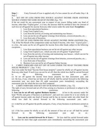 Step-3 : Carry Forward of Loss is applied only if a loss cannot be set off under Step-1 &
Step-2
1. SET OFF OF LOSS FROM ONE SOURCE AGAINST INCOME FROM ANOTHER
SOURCE UNDER THE SAME HEAD OF INCOME [Sec. 70 ]
If the net result for any assessment year in respect of any source falling under any head of
income, other than “Capital gains”, is a loss, the assessee shall be entitled to have the amount of
such loss set off against his income from any other source under the same head. Exceptions :
1. Loss from speculation business ;
2. Long-Term Capital Loss ;
3. Loss from the activity of owning and maintaining race houses ;
4. Loss can not be set off against winnings from lotteries, crossword puzzles, etc. ;
5. Loss from sale of Securities.
2. SET OFF OF LOSS FROM ONE HEAD AGAINST INCOME FROM ANOTHER [Sec.
71]L If the Net Result of the computation under any head of income, other than “Capital gains”,
is a loss , the same can be set off against the income from other heads subject to the following
exceptions…
1. Loss from speculation business can not be set off against any other income
2. Long-Term Capital Loss ; which can only set off against “Capital Gain”.
3. Loss from the activity of owning and maintaining race houses ; which can not be
set off against any other income.
4. Loss can not be set off against winnings from lotteries, crossword puzzles, etc. ;
5. Loss from sale of Securities.
6. Business Loss can not be set off against Salary Income.
3. CARRY FORWARD AND SET OFF OF LOSS UNDER THE HEAD “INCOME FROM
HOUSE PROPERTY”. [ Sec. 71 B ]
Any Loss under the head “Income from house property” cannot be wholly set off against income
from any other head. If such Loss can not be set off, then the whole loss shall be carried forward
to the following assessment year and—
(i) be set off against the income from house property for that assessment year; and
(ii) the loss, if any, which has not been set off wholly shall be carried forward to the following
assessment year not more than (8) eight assessment years immediately succeeding the
assessment year for which the loss was first computed.
4. CARRY FORWARD AND SET OFF OF BUSINESS LOSSES. [ Sec. 72]
The right of carry forward and set off of loss arising in a business or profession is subject to the
following restrictions :
1. Loss can be set off only against Business Income : A loss to the assessee under the
head “Profits and gains of business or profession”, and such loss cannot be or is not wholly set
off against income under any head of income and he has no income under any other head, the
whole loss shall be carried forward to the following assessment year, and—
(i) it shall be set off against the profits and gains, if any, of any business or profession carried on
by him ;
(ii) if the loss cannot be wholly so set off, the amount of loss not so set off shall be carried
forward to the following assessment year and so on :
2. Loss can be carried forward for 8 Years : No loss shall be carried forward under
this section for more than eight assessment years immediately succeeding the assessment year
 