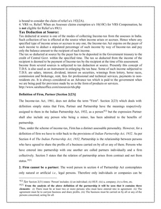 is bound to consider the claim of relief u/s 192(2A).
4. VRS vs. Relief: When an Assessee claims exemption u/s 10(10C) for VRS Compensation, he
is not eligible for Relief u/s 89(1)
Tax Deduction at Source:
Tax deducted at source is one of the modes of collecting Income-tax from the assesses in India.
Such collection of tax is effected at the source when income arises or accrues. Hence where any
specified type of income arises or accrues to any one, the Income-tax Act enjoins on the payer of
such income to deduct a stipulated percentage of such income by way of Income-tax and pay
only the balance amount to the recipient of such income.
The tax so deducted at source by the payer has to be deposited in the Government treasury to the
credit of Central Govt. within the specified time. The tax so deducted from the income of the
recipient is deemed to be payment of Income-tax by the recipient at the time of his assessment.
Income from several sources is subjected to tax deduction at source. Presently this concept of
T.D.S. is also used as an instrument in enlarging the tax base. Some of such income subjected to
T.D.S. are salary, interest, dividend, interest on securities, winnings from lottery, horse races,
commission and brokerage, rent, fees for professional and technical services, payments to non-
residents etc. It is always considered as an Advance tax which is paid to the government when
we are being paid for provision made by us in the form of products or services.
http://www.saraltaxoffice.com/resources/tds.php
Definition of Firm, Partner [Section 2(23)]
The Income-tax Act, 1961, does not define the term "Firm". Section 2(23) which deals with
definition simply states that Firm, Partner and Partnership have the meanings respectively
assigned to them in the Indian Partnership Act, 1932, as a person9[2]
but the expression Partner
shall also include any person who being a minor, has been admitted to the benefits of
partnership.
Thus, under the scheme of income-tax, Firm has a distinct assessable personality. However, for a
definition of firm we have to refer back to the provisions of Indian Partnership Act, 1932. As per
Section 4 of The Indian Partnership Act, 1932, Partnership is the relationship between persons
who have agreed to share the profits of a business carried on by all or any of them. Persons who
have entered into partnership with one another are called partners individually and a firm
collectively. Section 5 states that the relation of partnership arises from contract and not from
status.10[3]
2. Firm cannot be a partner: The word person in section 4 of Partnership Act contemplates
only natural or artificial i.e., legal persons. Therefore only individuals or companies can be
9[2]
See Section 2(31) states: 'Person' includes: (i) an individual; (ii) HUF; (iii) a, company; (iv) a firm, etc.
10[3]
From the analysis of the above definition of the partnership it will be seen that it contains three
elements: (i) There must be at least two or more persons who must have entered into in agreement. (ii) The
agreement must be to carryon business and share profits. (iii) The business must be carried on by all or any of the
persons concerned, acting for all.
 