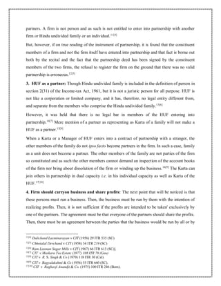 partners. A firm is not person and as such is not entitled to enter into partnership with another
firm or Hindu undivided family or an individual.11[4]
But, however, if on true reading of the instrument of partnership, it is found that the constituent
members of a firm and not the firm itself have entered into partnership and that fact is borne out
both by the recital and the fact that the partnership deed has been signed by the constituent
members of the two firms, the refusal to register the firm on the ground that there was no valid
partnership is erroneous.12[5]
3. HUF as a partner: Though Hindu undivided family is included in the definition of person in
section 2(31) of the Income-tax Act, 1961, but it is not a juristic person for all purpose. HUF is
not like a corporation or limited company, and it has, therefore, no legal entity different from,
and separate from the members who comprise the Hindu undivided family.13[6]
However, it was held that there is no legal bar in members of the HUF entering into
partnership.14[7]
Mere mention of a partner as representing as Karta of a family will not make a
HUF as a partner.15[8]
When a Karta or a Manager of HUF enters into a contract of partnership with a stranger, the
other members of the family do not ipso facto become partners in the firm. In such a case, family
as a unit does not become a partner. The other members of the family are not parties of the firm
so constituted and as such the other members cannot demand an inspection of the account books
of the firm nor bring about dissolution of the firm or winding up the business.16[9]
The Karta can
join others in partnership in dual capacity i.e. in his individual capacity as well as Karta of the
HUF.17[10]
4. Firm should carryon business and share profits: The next point that will be noticed is that
these persons must run a business. Then, the business must be run by them with the intention of
realizing profits. Then, it is not sufficient if the profits are intended to be taken' exclusively by
one of the partners. The agreement must be that everyone of the partners should share the profits.
Then, there must be an agreement between the parties that the business would be run by all or by
11[4]
Dulichand Laxminarayan v CIT (1956) 29 ITR 535 (SC)
12[5]
Chhotalal Devchand v CIT (1958) 34 ITR 219 (SC)
13[6]
Ram Laxman Sugar Mills v CIT (1967) 66 ITR 613 (SC)].
14[7]
CIT v Maskara Tea Estate (1977) 108 ITR 70 (Gau)
15[8]
CIT v R. S. Singh & Co (1979) 118 ITR 30 (Cal)
16[9]
CIT v Bagyalakshmi & Co (1956) 55 ITR 660 (SC).
17[10]
CIT v Raghavji Anandji & Co. (1975) 100 ITR 246 (Bom).
 
