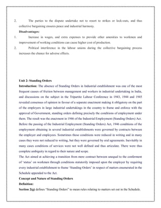 2. The parties to the dispute undertake not to resort to strikes or lock-outs, and thus
collective bargaining ensures peace and industrial harmony.
Disadvantages:
1. Increase in wages, and extra expenses to provide other amenities to workmen and
improvement of working conditions can cause higher cost of production.
2. Political interference in the labour unions during the collective bargaining process
increases the chance for adverse effects.
Unit 2- Standing Orders
Introduction: The absence of Standing Orders in Industrial establishment was one of the most
frequent causes of friction between management and workers in industrial undertaking in India,
and discussions on the subject in the Tripartite Labour Conference in 1943, 1944 and 1945
revealed consensus of opinion in favour of a separate enactment making it obligatory on the part
of the employers in large industrial undertakings in the country to frame and enforce with the
approval of Government, standing orders defining precisely the conditions of employment under
them. The result was the enactment in 1946 of the Industrial Employment (Standing Orders) Act.
Before the passing of the Industrial Employment (Standing Orders) Act, 1946 conditions of the
employment obtaining in several industrial establishments were governed by contracts between
the employer and employees. Sometimes those conditions were reduced in writing and in many
cases they were not reduced to writing, but they were governed by oral agreements. Inevitably in
many cases conditions of services were not well defined and thus articulate. There were thus
complete ambiguity in regard to their nature and scope.
The Act aimed at achieving a transition from mere contract between unequal to the conferment
of ‘status’ on workmen through conditions statutorily imposed upon the employer by requiring
every industrial establishment to frame ‘Standing Orders’ in respect of matters enumerated in the
Schedule appended to the Act.
Concept and Nature of Standing Orders
Definition:
Section 2(g) defines “Standing Orders” to mean rules relating to matters set out in the Schedule.
 