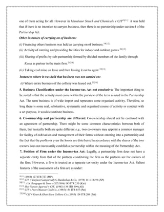 one of them acting for all. However in Mandsaur Starch and Chemicals v CIT18[11]
it was held
that if there is no intention to carryon business, then there is no partnership under section 4 of the
Partnership Act.
Other instances of carrying on of business:
(i) Financing others business was held as carrying on of business.19[12]
(ii) Activity of catering and providing facilities for indoor and outdoor games.20[13]
(iii) Sharing of profits by sub-partnership formed by divided members of the family through
Karta as partner in the main firm.21[14]
(iv) Taking coal mine on lease and then leasing it out to agent.22[15]
Instances where it was held that business was not carried on:
(i) Where entire business of the colliery was leased out.23[16]
5. Business Classification under the Income-tax Act not conclusive: The important thing to
be noted is that the activity must come within the purview of the term as used in the Partnership
Act. The term business is of wide import and represents some organized activity. Therefore, so
long there is some real, substantive, systematic and organized course of activity or conduct with
a set purpose, it would constitute business.
6. Co-ownership and partnership are different: Co-ownership should not be confused with
an agreement of partnership. There might be some common characteristics between both of
them, but basically both are quite different e.g., two co-owners may appoint a common manager
for facility of cultivation and management of their farms without entering into a partnership and
the fact that the profits or even the losses are distributed in accordance with the shares of the two
owners does not necessarily establish a partnership within the meaning of the Partnership Act.
7. Position of Firm under the Income-tax Act: Legally, a partnership firm does not have a
separate entity from that of the partners constituting the firm as the partners are the owners of
the firm. However, a firm is treated as a separate tax-entity under the Income-tax Act. Salient
features of the assessment of a firm are as under:
18[11]
(1981) 127 ITR 727 (MP)
19[12]
CIT v Degaon Gangareddy G Ramkishan & Co. (1978) 111 ITR 93 (AP)
20[13]
A.N. Rangappa & Sons v CIT(1984) 145 ITR 250 (Kar)
21[14]
Shiv Narain Agarwal v CfT, (1983) 139 ITR 999 (All)
22[15]
CIT v Pure Dhansar Coal Co., (1985) 154 ITR 857 (Pat)
23[16]
CIT v Koya & Khas Koya Colliery Co.,(1985) 156 ITR 206 (Pat)
 