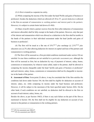 (1) A firm is treated as a separate tax entity.
(2) While computing the income of the firm under the head 'Profits and gains of business or
profession', besides the deductions which are allowed u/S 30 to 37, special deduction is allowed
to the firm on account of remuneration to working partners and interest paid to the partners.
However, it is subject to certain limits laid down u/S 40(b).
(3) Share of profit which a partner receives from the firm (after deduction of remuneration
and interest allowable) shall be fully exempt in the hands of the partner. However, only that part
of the interest and remuneration which was allowed as a deduction to the firm shall be taxable in
the hands of the partners in their individual assessment under the head 'profits and gains of
business or profession’.
(4) The firm will be taxed at a flat rate of 35%24[17]
plus surcharge @ 2.5%25[18]
plus
education cess @ 2% after allowing deduction for interest on capital and loan of the partners and
remuneration to working partners.
(5) The firm will be assessed as a firm provided conditions mentioned under section 184 are
satisfied. In case these conditions are not satisfied in a particular assessment year, although the
firm will be assessed as firm, but no deduction by way of payment of interest, salary, bonus,
commission or remuneration, by whatever name called, made to the partner, shall be allowed in
computing the income chargeable under the head "profits and gains of business or profession"
and such interest, salary, bonus, commission or remuneration shall not be chargeable to income-
tax in the hands of the partner.
8. Assessment of firm: From point (5) above, it may be concluded that if the firm satisfies the
conditions laid down under Section 184, the firm shall be eligible for deduction on account of
interest, salary, etc. while computing its income under the head business and profession.
However, it will be subject to the maximum of the limit specified under Section 40(b). On the
other hand, if such conditions are not satisfied, no deduction shall be allowed to the firm on
account of such interest, salary, bonus, etc.
Besides the above, as per Section 184(5), if there is any such failure on the part of the firm as
mentioned in Section 144, the firm shall not be eligible for any deduction on account of any
interest to the partners or remuneration to the working partners.
24[17]
30% for assessment year 2006-07.
25[18]
10% for assessment year 2006-07.
 
