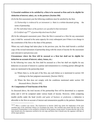 9. Essential conditions to be satisfied by a firm to be assessed as firm and to be eligible for
deduction of interest, salary, etc. to the partners [Section 184]
(A) In the first assessment year the following conditions must be satisfied by the firm:
(1) Partnership is evidenced by an instrument i.e. there is a written document giving the
terms of partnership.
(2) The individual share of the partners are specified in that instrument
(3) Certified copy26[19]
of partnership deed must be filed
(B) In the subsequent assessment years: Once the firm is assessed as a firm for any assessment
year, it shall be ·assessed in the same capacity for every subsequent year if there is no change in
the constitution of the firm or the share of the partners.
Where any such change had taken place in the previous year, the firm shall furnish a certified
copy of the revised instrument of partnership along with the return of income for the assessment
year relevant to such previous year.
Circumstance where the firm will be assessed as a firm but shall not be eligible for
deduction on account of interest, salary, bonus, etc.:
In the following two cases, the firm shall be assessed as a firm but shall not eligible for any
deduction on account of interest to a partner and remuneration to a working partner although the
same are mentioned in the partnership deed:
(a) Where there is, on the part of the firm, any such failure as is mentioned in section 144
(relating to the best judgment assessment). [Section 184(5)]
(b) Where the firm does not comply with the conditions mentioned under section 184
discussed above. [Section 185]
10. Computation of Total Income of the firm
As discussed above, the total income of the partnership firm will be determined as a separate
entity and it will be computed under various heads of income. However, while computing
taxable profits under the head 'profits and gains of business or profession, a deduction is
allowable to the firm on account of interest and remuneration payable to the partners. Deduction
26[19]
What a certified copy means: The Explanation to Section 184(2) lays down the implication of the term
certified copy of the instrument which is to accompany the return. The certified copy means that the copy of the
instrument of partnership is to be certified in writing by all the partners except minors. It means that the copy of the
deed should carry the expression certified to be true copy and below that it should carry the signature with date of
all the major partners.
 