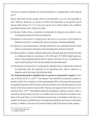 of interest to a partner is allowable u/S 36 and remuneration to a working partner will be allowed
u/S 37.
Section 40(b) deals with the amounts which are not deductible in case of a firm assessable as
such. Therefore, deductions on account of interest and remuneration to the partners can be
claimed under Sections 36 or 37, as the case may be, but it will be subject to the conditions
prescribed by Section 40(b), which are as under:
(1) Payment of salary, bonus, commission or remuneration by whatever name called, to a non-
working partner shall not be allowed as deduction.
(2) Payment of remuneration to working partners and interest to any partner will be allowed as
deduction only when it is authorised by and is in accordance with partnership deed.
(3) Payment of remuneration/interest, although authorised by the partnership deed but which
relates to a period prior to the date of such partnership deed, shall not be allowed.
(4) Interest payable to a partner, although authorised by the partnership deed shall be allowable
as a deduction subject to a maximum of 12% (18% up to 31-5-2002) simple interest per
annum. If the partnership deed provides for interest at less than 12% p.a., the deduction of
interest shall be allowed to the extent provided by the partnership deed.
(5) The payment of remuneration to working partner, although relates to a period after the date of
the partnership deed and authorised by the partnership deed, shall be allowed as a
deduction only to the extent of the following limits:
10A. Remuneration paid to individual who is a partner in representative capacity: In the
case of Rashik Lal & Co v CIT27[20]
the Supreme Court held that if commission is paid to a
member of HUF who is a partner in a firm representing his HUF, such commission paid cannot
be regarded as payment to HUF and such commission shall be in his individual capacity and will
thus be hit by the provisions of section 40(b). However, the Supreme Court in the case of K.S.
Subbaiah Pillai v CIT28[21]
(SC) held that where the remuneration is paid by a business, which is
financed by the joint family, the issue as to whether such amount should be considered in the
hands of the joint family or in the individual assessment has to be decided on the facts as to
whether such amount is payable because of the personal qualification and exercise of individual
exertion, or whether it is because of investment of family funds in the business of the company .
27[20]
(1998) 229 ITR 458 (SC)
28[21]
(1999) 237 ITR 11
 