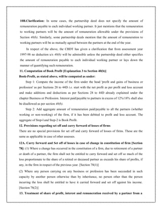 10B.Clarification: In some cases, the partnership deed does not specify the amount of
remuneration payable to each individual working partner. It just mentions that the remuneration
to working partners will be the amount of remuneration allowable under the provisions of
Section 40(b). Similarly, some partnership deeds mention that the amount of remuneration to
working partners will be as mutually agreed between the partners at the end of the year.
In respect of the above, the CBDT has given a clarification that from assessment year
1997-98 no deduction u/s 40(b) will be admissible unless the partnership deed either specifies
the amount of remuneration payable to each individual working partner or lays down the
manner of quantifying such remuneration.
11. Computation of Book Profit [Explanation 3 to Section 40(b)]
Book-Profit, as stated above, will be computed as under:
Step 1: Compute the income of the firm under the head 'profit and gains of business or
profession' as per Sections 28 to 44D i.e. start with the net profit as per profit and loss account
and make additions and deductions as per Sections 28 to 44D already explained under the
chapter Business or Profession. Interest paid/payable to partners in excess of 12%/18% shall also
be disallowed as per section 40(b).
Step 2: Add aggregate amount of remuneration paid/payable to all the partners (whether
working or non-working) of the firm, if it has been debited to profit and loss account. The
aggregate of Step-l and Step-2 is Book Profit.
12. Provisions regarding set off and carry forward of losses of firms
There are no special provisions for set off and carry forward of losses of firms. These are the
same as applicable in case of other assesses.
12A. Carry forward and Set off of losses in case of change in constitution of firm [Section
78]: (1) Where a change has occurred in the constitution of a firm, due to retirement of a partner
or death of a partner, the firm shall not be entitled to carry forward and set off so much of the
loss proportionate to the share of a retired or deceased partner as exceeds his share of profits, if
any, in the firm in respect of the previous year. [Section 78(1)]
(2) Where any person carrying on any business or profession has been succeeded in such
capacity by another person otherwise than by inheritance, no person other than the person
incurring the loss shall be entitled to have it carried forward and set off against his income.
[Section 78(2)]
13. Treatment of share of profit, interest and remuneration received by a partner from a
 