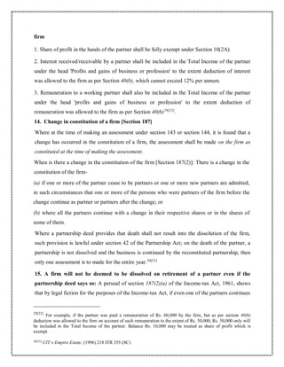 firm
1. Share of profit in the hands of the partner shall be fully exempt under Section 10(2A).
2. Interest received/receivable by a partner shall be included in the Total Income of the partner
under the head 'Profits and gains of business or profession' to the extent deduction of interest
was allowed to the firm as per Section 40(b), which cannot exceed 12% per annum.
3. Remuneration to a working partner shall also be included in the Total Income of the partner
under the head 'profits and gains of business or profession' to the extent deduction of
remuneration was allowed to the firm as per Section 40(b)29[22]
.
14. Change in constitution of a firm [Section 187]
Where at the time of making an assessment under section 143 or section 144, it is found that a
change has occurred in the constitution of a firm, the assessment shall be made on the firm as
constituted at the time of making the assessment.
When is there a change in the constitution of the firm [Section 187(2)]: There is a change in the
constitution of the firm-
(a) if one or more of the partner cease to be partners or one or more new partners are admitted,
in such circumstances that one or more of the persons who were partners of the firm before the
change continue as partner or partners after the change; or
(b) where all the partners continue with a change in their respective shares or in the shares of
some of them.
Where a partnership deed provides that death shall not result into the dissolution of the firm,
such provision is lawful under section 42 of the Partnership Act; on the death of the partner, a
partnership is not dissolved and the business is continued by the reconstituted partnership, then
only one assessment is to made for the entire year.30[23]
15. A firm will not be deemed to be dissolved on retirement of a partner even if the
partnership deed says so: A perusal of section 187(2)(a) of the Income-tax Act, 1961, shows
that by legal fiction for the purposes of the Income-tax Act, if even one of the partners continues
29[22]
For example, if the partner was paid a remuneration of Rs. 60,000 by the firm, but as per section 40(b)
deduction was allowed to the firm on account of such remuneration to the extent of Rs. 50,000, Rs. 50,000 only will
be included in the Total Income of the partner. Balance Rs. 10,000 may be treated as share of profit which is
exempt.
30[23]
CIT v Empire Estate, (1996) 218 ITR 355 (SC)
 