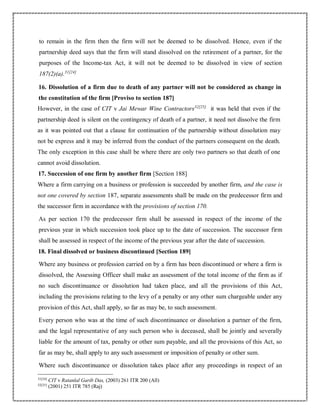 to remain in the firm then the firm will not be deemed to be dissolved. Hence, even if the
partnership deed says that the firm will stand dissolved on the retirement of a partner, for the
purposes of the Income-tax Act, it will not be deemed to be dissolved in view of section
187(2)(a).31[24]
16. Dissolution of a firm due to death of any partner will not be considered as change in
the constitution of the firm [Proviso to section 187]
However, in the case of CIT v Jai Mewar Wine Contractors32[25]
it was held that even if the
partnership deed is silent on the contingency of death of a partner, it need not dissolve the firm
as it was pointed out that a clause for continuation of the partnership without dissolution may
not be express and it may be inferred from the conduct of the partners consequent on the death.
The only exception in this case shall be where there are only two partners so that death of one
cannot avoid dissolution.
17. Succession of one firm by another firm [Section 188]
Where a firm carrying on a business or profession is succeeded by another firm, and the case is
not one covered by section 187, separate assessments shall be made on the predecessor firm and
the successor firm in accordance with the provisions of section 170.
As per section 170 the predecessor firm shall be assessed in respect of the income of the
previous year in which succession took place up to the date of succession. The successor firm
shall be assessed in respect of the income of the previous year after the date of succession.
18. Final dissolved or business discontinued [Section 189]
Where any business or profession carried on by a firm has been discontinued or where a firm is
dissolved, the Assessing Officer shall make an assessment of the total income of the firm as if
no such discontinuance or dissolution had taken place, and all the provisions of this Act,
including the provisions relating to the levy of a penalty or any other sum chargeable under any
provision of this Act, shall apply, so far as may be, to such assessment.
Every person who was at the time of such discontinuance or dissolution a partner of the firm,
and the legal representative of any such person who is deceased, shall be jointly and severally
liable for the amount of tax, penalty or other sum payable, and all the provisions of this Act, so
far as may be, shall apply to any such assessment or imposition of penalty or other sum.
Where such discontinuance or dissolution takes place after any proceedings in respect of an
31[24]
CIT v Ratanlal Garib Das, (2003) 261 ITR 200 (All)
32[25]
(2001) 251 ITR 785 (Raj)
 