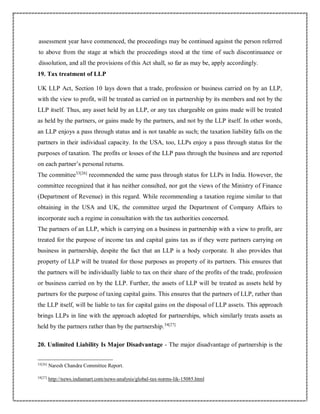 assessment year have commenced, the proceedings may be continued against the person referred
to above from the stage at which the proceedings stood at the time of such discontinuance or
dissolution, and all the provisions of this Act shall, so far as may be, apply accordingly.
19. Tax treatment of LLP
UK LLP Act, Section 10 lays down that a trade, profession or business carried on by an LLP,
with the view to profit, will be treated as carried on in partnership by its members and not by the
LLP itself. Thus, any asset held by an LLP, or any tax chargeable on gains made will be treated
as held by the partners, or gains made by the partners, and not by the LLP itself. In other words,
an LLP enjoys a pass through status and is not taxable as such; the taxation liability falls on the
partners in their individual capacity. In the USA, too, LLPs enjoy a pass through status for the
purposes of taxation. The profits or losses of the LLP pass through the business and are reported
on each partner’s personal returns.
The committee33[26]
recommended the same pass through status for LLPs in India. However, the
committee recognized that it has neither consulted, nor got the views of the Ministry of Finance
(Department of Revenue) in this regard. While recommending a taxation regime similar to that
obtaining in the USA and UK, the committee urged the Department of Company Affairs to
incorporate such a regime in consultation with the tax authorities concerned.
The partners of an LLP, which is carrying on a business in partnership with a view to profit, are
treated for the purpose of income tax and capital gains tax as if they were partners carrying on
business in partnership, despite the fact that an LLP is a body corporate. It also provides that
property of LLP will be treated for those purposes as property of its partners. This ensures that
the partners will be individually liable to tax on their share of the profits of the trade, profession
or business carried on by the LLP. Further, the assets of LLP will be treated as assets held by
partners for the purpose of taxing capital gains. This ensures that the partners of LLP, rather than
the LLP itself, will be liable to tax for capital gains on the disposal of LLP assets. This approach
brings LLPs in line with the approach adopted for partnerships, which similarly treats assets as
held by the partners rather than by the partnership.34[27]
20. Unlimited Liability Is Major Disadvantage - The major disadvantage of partnership is the
33[26]
Naresh Chandra Committee Report.
34[27]
http://news.indiamart.com/news-analysis/global-tax-norms-lik-15085.html
 