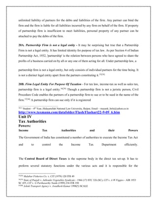 unlimited liability of partners for the debts and liabilities of the firm. Any partner can bind the
firm and the firm is liable for all liabilities incurred by any firm on behalf of the firm. If property
of partnership firm is insufficient to meet liabilities, personal property of any partner can be
attached to pay the debts of the firm.
20A. Partnership Firm is not a legal entity - It may be surprising but true that a Partnership
Firm is not a legal entity. It has limited identity for purpose of tax law. As per Section 4 of Indian
Partnership Act, 1932, 'partnership' is the relation between persons who have agreed to share the
profits of a business carried on by all or any one of them acting for all. Under partnership law, a
partnership firm is not a legal entity, but only consists of individual partners for the time being. It
is not a distinct legal entity apart from the partners constituting it.35[28]
20B. Firm Legal Entity For Purpose Of Taxation - For tax law, income-tax as well as sales tax,
partnership firm is a legal entity.36[29]
Though a partnership firm is not a juristic person, Civil
Procedure Code enables the partners of a partnership firm to sue or to be sued in the name of the
firm.37[30]
A partnership firm can sue only if it is registered
38[1]
Student – 4th
Year, Hidayatullah National Law University, Raipur, Email – mayank_hnlu@yahoo.co.in
http://www.taxmann.com/datafolder/Flash/Flashart22-9-09_6.htm
Unit IV
Tax Authorities
Powers:
Income Tax Authorities and their Powers
The Government of India has constituted a number of authorities to execute the Income Tax Act
and to control the Income Tax Department efficiently.
The Central Board of Direct Taxes is the supreme body in the direct tax set-up. It has to
preform several statutory functions under the various acts and it is responsible for the
35[28]
Malabar Fisheries Co. v. CIT (1979) 120 ITR 49
36[29]
State of Punjab v. Jullender Vegetables Syndicate - 1966 (17) STC 326 (SC), CIT v. A W Figgies - AIR 1953
SC 455, CIT v. G Parthasarthy Naidu (1999) 236 ITR 350
37[30]
Ashok Transport Agency v. Awadhesh Kumar 1998(5) SCALE
 