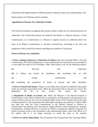 formulation and implementation of different policies relating to direct taxes administration. The
Board consists of a Chairman and six members.
Appointment of Income Tax Authorities in India
The Central Government can appoint those persons which it thinks are fit to become Income Tax
Authorities. The Central Government can authorize the Board or a Director-General, a Chief
Commissioner or a Commissioner or a Director to appoint income tax authorities below the
ranks of an Deputy Commissioner or Assistant Commissioner, According to the rules and
regulations of the Central Government controlling the conditions of such posts.
Powers of Income Tax Authorities
1) Power relating to Discovery, Production of evidence, etc: The Assessing Officer, The Joint
Commissioner, the Chief Commissioner or the Commissioner has the powers as are provided in
a court under the code of Civil Procedure, 1908, when trying to suit for the following matters:
(a) discovery and inspection;
(b) to enforce any person for attendance, and examining him on oath
(c) issuing commissions; and
(d) compelling the production of books of account and other document.
2) Power of Search and Seizure: Today it is not hidden from income tax authorities that people
evade tax and keep unaccounted assets. When the prosecution fails to prevent tax evasion, the
department has the to take actions like search and seizure.
3) Requisition of Books of account, etc: Where the Director or the Director-General or
Commissioner or the Chief Commissioner in consequence of information in his possession, has
reason to believe that (a), (b), or (c) as mentioned under section 132(1) and the book of accounts
or other documents or the assets have been taken under custody by any authority or officer under
any other law, then the Chief Commissioner or the Director General or Director or
Commissioner can authorize any Joint Director, Deputy Director, Joint Commissioner, Assistant
Commissioner, Assistant Director, or Income tax Officer to require the authority to provide sue
books of account, assets or any documents to the requisitioning officer, when such officer is of
the opinion that it is no longer necessary to retain the same in his custody.
4) Power to Call for Information: The Commission The Commissioner The Assessing Officer
 