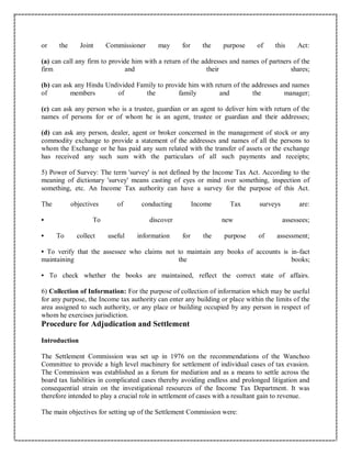 or the Joint Commissioner may for the purpose of this Act:
(a) can call any firm to provide him with a return of the addresses and names of partners of the
firm and their shares;
(b) can ask any Hindu Undivided Family to provide him with return of the addresses and names
of members of the family and the manager;
(c) can ask any person who is a trustee, guardian or an agent to deliver him with return of the
names of persons for or of whom he is an agent, trustee or guardian and their addresses;
(d) can ask any person, dealer, agent or broker concerned in the management of stock or any
commodity exchange to provide a statement of the addresses and names of all the persons to
whom the Exchange or he has paid any sum related with the transfer of assets or the exchange
has received any such sum with the particulars of all such payments and receipts;
5) Power of Survey: The term 'survey' is not defined by the Income Tax Act. According to the
meaning of dictionary 'survey' means casting of eyes or mind over something, inspection of
something, etc. An Income Tax authority can have a survey for the purpose of this Act.
The objectives of conducting Income Tax surveys are:
• To discover new assessees;
• To collect useful information for the purpose of assessment;
• To verify that the assessee who claims not to maintain any books of accounts is in-fact
maintaining the books;
• To check whether the books are maintained, reflect the correct state of affairs.
6) Collection of Information: For the purpose of collection of information which may be useful
for any purpose, the Income tax authority can enter any building or place within the limits of the
area assigned to such authority, or any place or building occupied by any person in respect of
whom he exercises jurisdiction.
Procedure for Adjudication and Settlement
Introduction
The Settlement Commission was set up in 1976 on the recommendations of the Wanchoo
Committee to provide a high level machinery for settlement of individual cases of tax evasion.
The Commission was established as a forum for mediation and as a means to settle across the
board tax liabilities in complicated cases thereby avoiding endless and prolonged litigation and
consequential strain on the investigational resources of the Income Tax Department. It was
therefore intended to play a crucial role in settlement of cases with a resultant gain to revenue.
The main objectives for setting up of the Settlement Commission were:
 
