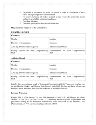  To provide a machinery for errant tax payers to make a clean breast of their
affairs through compromise and settlement.
 To ensure disclosure of modus operandi in tax evasion by errant tax payers
wishing to avail of the settlement machinery.
 To reduce litigation.
 To ensure speedy collection of taxes at low cost.
Organisational structure of the Commission
PRINCIPAL BENCH
Chairman
Member Member
Directors of investigation Secretary
Addl./Dy. Director of Investigation Administrative Officer
Enquiry Officers and other Complementary
Staff
Superintendent and other Complementary
staff
Additional bench
Chairman
Member Member
Directors of investigation Secretary
Addl./Dy. Director of Investigation Administrative Officer
Enquiry Officers and other Complementary
Staff
Superintendent and other Complementary
staff
Initially there was only one bench of Settlement Commission at Delhi. Three more benches, one
each at Mumbai, Kolkata and Chennai, have been set up in 1987. The bench at Delhi is known as
Principal bench. The other three benches are known as Additional benches.
Law and Procedure
Chapter XIX A of the Income Tax Act, 1961 (sections 245A to 245L) and Chapter VA of the
Wealth Tax Act, 1957 (sections 22A to 22L), containing the entire gamut of provisions and
procedures relating to the Settlement Commission, were introduced by the Taxation Laws
(Amendment) Act 1975 and became effective from 1.4.1976.
 