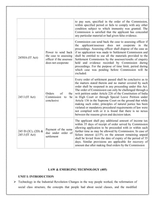 to pay sum, specified in the order of the Commission,
within specified period or fails to comply with any other
condition subject to which immunity was granted. The
Commission is satisfied that the applicant has concealed
any particular material or had given false evidence.
245HA (IT Act)
Power to send back
the case to assessing
officer if the assessee
does not cooperate
Commission can send back the case to assessing officer if
the applicant/assessee does not cooperate in the
proceedings. Assessing officer shall dispose of the case as
if no application was made to Settlement Commission and
shall be entitled to use all the materials provided to the
Settlement Commission by the assessee/results of enquiry
held and evidence recorded by Commission during
proceedings. For the purpose of time limit, period during
which case was pending before Commission will be
excluded.
245 I (IT Act)
Orders of the
Commission to be
conclusive
Every order of settlement passed shall be conclusive as to
the matters stated therein and no matter covered by such
order shall be reopened in any proceeding under this Act.
The order of Commission can only be challenged through a
writ petition under Article 226 of the Constitution of India
in High Court or through Special Leave Petition under
Article 136 in the Supreme Court on the ground that while
making such order, principles of natural justice has been
violated or mandatory procedural requirements of law were
not complied with or it is found that there is no nexus
between the reasons given and decision taken.
245 D (2C), (2D) &
245 J (IT Act)
Payment of the sums
due under order of
settlement
The applicant shall pay additional amount of income tax
within 35 days of receipt of order served by Commission
allowing application to be proceeded with or within such
further time as may be allowed by Commission. In case of
failure interest @15% on the amount remaining unpaid
shall be levied from the date of expiry of the period of 35
days. Similar provisions are applicable for recovery of
amount due after making final orders by the Commission
LAW & EMERGING TECHNOLOGY (405)
UNIT I: INTRODUCTION
 Technology in the Industrial Revolution Changes in the way people worked, the reformation of
social class structure, the concepts that people had about social classes, and the modified
 