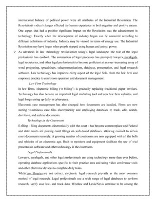 international balance of political power were all attributes of the Industrial Revolution. The
Revolution's radical changes effected the human experience in both negative and positive means.
One aspect that had a positive significant impact on the Revolution was the advancement in
technology. Exactly when the development of industry began can be answered according to
different definitions of industry. Industry may be viewed in terms of energy use. The Industrial
Revolution may have begun when people stopped using human and animal power.
 As advances in law technology revolutionize today’s legal landscape, the role of the legal
professional has evolved. The automation of legal processes has prompted lawyers, paralegals,
legal secretaries, and other legal professionals to become proficient at an ever-increasing array of
word processing, spreadsheet, telecommunications, database, presentation, and legal research
software. Law technology has impacted every aspect of the legal field, from the law firm and
corporate practice to courtroom operation and document management.
Law Firm Technology
In law firms, electronic billing (“e-billing”) is gradually replacing traditional paper invoices.
Technology has also become an important legal marketing tool and new law firm websites, and
legal blogs spring up daily in cyberspace.
Electronic case management has also changed how documents are handled. Firms are now
storing voluminous case files electronically and employing databases to track, edit, search,
distribute, and archive documents.
Technology in the Courtroom
E-filing - filing documents electronically with the court - has become commonplace and Federal
and state courts are posting court filings on web-based databases, allowing counsel to access
court documents remotely. A growing number of courtrooms are now equipped with all the bells
and whistles of an electronic age. Built-in monitors and equipment facilitate the use of trial
presentation software and other technology in the courtroom.
Legal Professionals
Lawyers, paralegals, and other legal professionals are using technology more than ever before,
operating database applications specific to their practice area and using video conference tools
and other electronic devices to complete daily tasks.
While law libraries are not extinct, electronic legal research prevails as the most common
method of legal research. Legal professionals use a wide range of legal databases to perform
research, verify case law, and track data. Westlaw and Lexis/Nexis continue to be among the
 