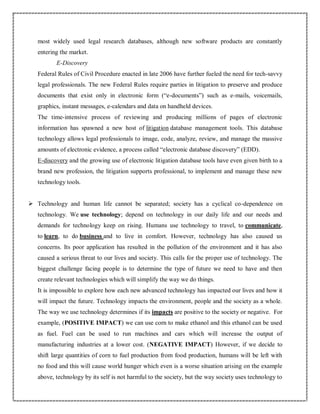 most widely used legal research databases, although new software products are constantly
entering the market.
E-Discovery
Federal Rules of Civil Procedure enacted in late 2006 have further fueled the need for tech-savvy
legal professionals. The new Federal Rules require parties in litigation to preserve and produce
documents that exist only in electronic form (“e-documents”) such as e-mails, voicemails,
graphics, instant messages, e-calendars and data on handheld devices.
The time-intensive process of reviewing and producing millions of pages of electronic
information has spawned a new host of litigation database management tools. This database
technology allows legal professionals to image, code, analyze, review, and manage the massive
amounts of electronic evidence, a process called “electronic database discovery” (EDD).
E-discovery and the growing use of electronic litigation database tools have even given birth to a
brand new profession, the litigation supports professional, to implement and manage these new
technology tools.
 Technology and human life cannot be separated; society has a cyclical co-dependence on
technology. We use technology; depend on technology in our daily life and our needs and
demands for technology keep on rising. Humans use technology to travel, to communicate,
to learn, to do business and to live in comfort. However, technology has also caused us
concerns. Its poor application has resulted in the pollution of the environment and it has also
caused a serious threat to our lives and society. This calls for the proper use of technology. The
biggest challenge facing people is to determine the type of future we need to have and then
create relevant technologies which will simplify the way we do things.
It is impossible to explore how each new advanced technology has impacted our lives and how it
will impact the future. Technology impacts the environment, people and the society as a whole.
The way we use technology determines if its impacts are positive to the society or negative. For
example, (POSITIVE IMPACT) we can use corn to make ethanol and this ethanol can be used
as fuel. Fuel can be used to run machines and cars which will increase the output of
manufacturing industries at a lower cost. (NEGATIVE IMPACT) However, if we decide to
shift large quantities of corn to fuel production from food production, humans will be left with
no food and this will cause world hunger which even is a worse situation arising on the example
above, technology by its self is not harmful to the society, but the way society uses technology to
 