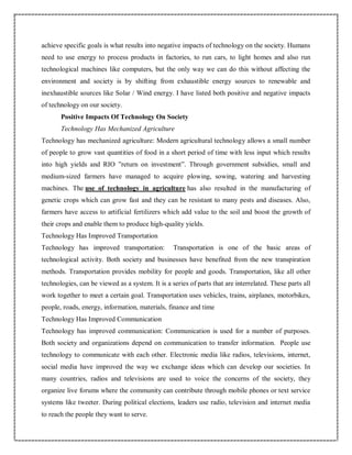 achieve specific goals is what results into negative impacts of technology on the society. Humans
need to use energy to process products in factories, to run cars, to light homes and also run
technological machines like computers, but the only way we can do this without affecting the
environment and society is by shifting from exhaustible energy sources to renewable and
inexhaustible sources like Solar / Wind energy. I have listed both positive and negative impacts
of technology on our society.
Positive Impacts Of Technology On Society
Technology Has Mechanized Agriculture
Technology has mechanized agriculture: Modern agricultural technology allows a small number
of people to grow vast quantities of food in a short period of time with less input which results
into high yields and RIO ”return on investment”. Through government subsidies, small and
medium-sized farmers have managed to acquire plowing, sowing, watering and harvesting
machines. The use of technology in agriculture has also resulted in the manufacturing of
genetic crops which can grow fast and they can be resistant to many pests and diseases. Also,
farmers have access to artificial fertilizers which add value to the soil and boost the growth of
their crops and enable them to produce high-quality yields.
Technology Has Improved Transportation
Technology has improved transportation: Transportation is one of the basic areas of
technological activity. Both society and businesses have benefited from the new transpiration
methods. Transportation provides mobility for people and goods. Transportation, like all other
technologies, can be viewed as a system. It is a series of parts that are interrelated. These parts all
work together to meet a certain goal. Transportation uses vehicles, trains, airplanes, motorbikes,
people, roads, energy, information, materials, finance and time
Technology Has Improved Communication
Technology has improved communication: Communication is used for a number of purposes.
Both society and organizations depend on communication to transfer information. People use
technology to communicate with each other. Electronic media like radios, televisions, internet,
social media have improved the way we exchange ideas which can develop our societies. In
many countries, radios and televisions are used to voice the concerns of the society, they
organize live forums where the community can contribute through mobile phones or text service
systems like tweeter. During political elections, leaders use radio, television and internet media
to reach the people they want to serve.
 