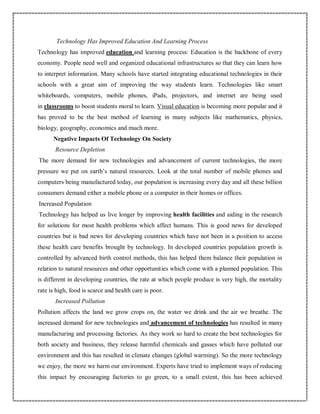 Technology Has Improved Education And Learning Process
Technology has improved education and learning process: Education is the backbone of every
economy. People need well and organized educational infrastructures so that they can learn how
to interpret information. Many schools have started integrating educational technologies in their
schools with a great aim of improving the way students learn. Technologies like smart
whiteboards, computers, mobile phones, iPads, projectors, and internet are being used
in classrooms to boost students moral to learn. Visual education is becoming more popular and it
has proved to be the best method of learning in many subjects like mathematics, physics,
biology, geography, economics and much more.
Negative Impacts Of Technology On Society
Resource Depletion
The more demand for new technologies and advancement of current technologies, the more
pressure we put on earth’s natural resources. Look at the total number of mobile phones and
computers being manufactured today, our population is increasing every day and all these billion
consumers demand either a mobile phone or a computer in their homes or offices.
Increased Population
Technology has helped us live longer by improving health facilities and aiding in the research
for solutions for most health problems which affect humans. This is good news for developed
countries but is bad news for developing countries which have not been in a position to access
these health care benefits brought by technology. In developed countries population growth is
controlled by advanced birth control methods, this has helped them balance their population in
relation to natural resources and other opportunities which come with a planned population. This
is different in developing countries, the rate at which people produce is very high, the mortality
rate is high, food is scarce and health care is poor.
Increased Pollution
Pollution affects the land we grow crops on, the water we drink and the air we breathe. The
increased demand for new technologies and advancement of technologies has resulted in many
manufacturing and processing factories. As they work so hard to create the best technologies for
both society and business, they release harmful chemicals and gasses which have polluted our
environment and this has resulted in climate changes (global warming). So the more technology
we enjoy, the more we harm our environment. Experts have tried to implement ways of reducing
this impact by encouraging factories to go green, to a small extent, this has been achieved
 