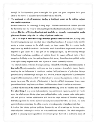 through the development of green technologies like; green cars, green computers, but a great
effort is still needed to reduce the pollution of the air and the earth.
 The continued growth of technology has had a significant impact on the political ratings
that candidates achieve. .
Political candidates use technology in many ways. Different communication channels provided
by the Internet have the power to influence the growth of different individuals in their respective
spheres. The likes of Twitter, Facebook, and YouTube are powerful communication media
platforms that can easily raise the ratings of political candidates.
One of the ways in which technology influences politics is the financial side. Raising funds
to use for campaigning is an important factor for political candidates. It comes with the need to
create a vertical response to the whole country or target region. This is a major hurdle
experienced by political candidates. The Internet aided Howard Dean to get donations that he
required to gain access to a large part of the campaign region. By broadcasting through
technological marketing, candidates get suitable donors to support different parts of their
campaigns. Publicity on the Internet is a cheap method, as they do not have to re-publish, unlike
what is provided by the print media. This is placed in various commonly-accessed
The Internet enables politicians to use podcasting. The act of podcasting can make anyone a
journalist. Through podcasting, politicians are able to portray a journalistic stature, thereby
ensuring that the information is considered credible. Self-proclamation of politicians through
pundits is easily spread through messages. It is, however, difficult for politicians to guarantee the
integrity of the information posted. The Internet can be accessed by anyone and podcasts can be
posted by anyone. The integrity of information is therefore difficult to preserve, hence, many
potential candidates may have to establish a verifiable connection with various achievements.
Another way to look at the matter is in relation to thinking about the Internet as a tool for
free advertising. It is no secret that presidential bids are the most expensive, as they are run to
cover the whole region. On the other hand, political videos easily generate online rating gains,
and such political Internet advertisement will reach the target audience if launched properly.
Individuals perform the needed publicity as each person shares the video, and so on. The extra
generated videos are not paid for, while on social networks even the original posting is free.
It is clear that gaining political publicity through the use of technology has become easier,
especially since technological devices are so accessible and widespread. The article analyzed is
prudent in arranging technological tools into separate groups that work as a effective means of
 