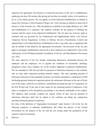 empowers the appropriate Governments to extend the provisions of this Act to establishments
employing less than 100 workers after giving not less than two months’ notice, of its intention to
do so, in the official gazette. The Act applies to all the Industrial Establishments as defined in
clause (II) of Section 2 of the Payment of Wages Act, 1936; Factories as defined in clause (II) of
Section 2 of the Factories Act, 1948; the Railways as defined in the Indian Railways Act, 1890
and Establishment of a contractor who employs workmen for the purpose of fulfilling the
contract with the owner of any Industrial Establishment. The Act does not, however, apply to
workmen who are governed by the Fundamental and Supplementary Rules, Civil Service
Temporary Service Regulations, Civilians in Defense Services (Classification, Control and
Appeal) Rules or the Indian Railways Establishments Code or any other rules or regulations that
may be notified in this behalf by the appropriate Government. The provisions of the Act also
apply to newspaper establishments wherein 20 or more employees are employed by virtue of the
enforcement of the Working Journalists (Conditions of Service and Miscellaneous Provisions)
Act, 1955.
The main objectives of the Act, besides maintaining harmonious relationship between the
employers and the employees, are to regulate the conditions of recruitment, discharge,
disciplinary action, leave, holidays, etc. of the workers employed in industrial establishments.
The Act amended in 1982 also provides for payment of subsistence allowance to the workmen
who are kept under suspension pending domestic enquiry. The rules regarding payment of
subsistence allowance to the suspended workmen were further amended by a notification in 1984
facilitating payment during the suspension period, the subsistence allowance at the rate of 50 per
cent of the wages, which he was entitled to, immediately preceding the date of 2 suspension, for
the first 90 days and 75 per cent of such wages for the remaining period of suspension, if the
delay in completion of the disciplinary proceedings is not directly attributable to his conduct.
The employer shall normally complete the enquiry within 10 days and the payment of
subsistence allowance shall also be subject to the workman not taking any employment
elsewhere during the period of suspension.
By virtue of the definition of “Appropriate Government” under Section 2 (b) of the Act, the
following categories of industrial establishments fall within the purview of the Central
Government for the purpose of the Act and the rest coming under the jurisdiction of the
respective State Governments:
(i) Railways
 