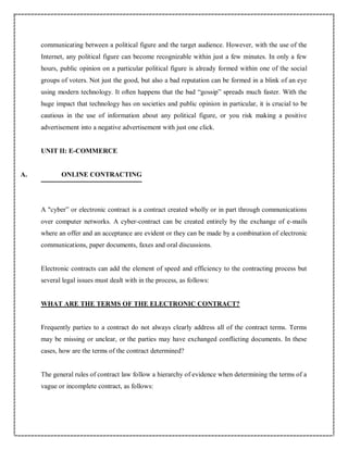 communicating between a political figure and the target audience. However, with the use of the
Internet, any political figure can become recognizable within just a few minutes. In only a few
hours, public opinion on a particular political figure is already formed within one of the social
groups of voters. Not just the good, but also a bad reputation can be formed in a blink of an eye
using modern technology. It often happens that the bad “gossip” spreads much faster. With the
huge impact that technology has on societies and public opinion in particular, it is crucial to be
cautious in the use of information about any political figure, or you risk making a positive
advertisement into a negative advertisement with just one click.
UNIT II: E-COMMERCE
A. ONLINE CONTRACTING
A "cyber” or electronic contract is a contract created wholly or in part through communications
over computer networks. A cyber-contract can be created entirely by the exchange of e-mails
where an offer and an acceptance are evident or they can be made by a combination of electronic
communications, paper documents, faxes and oral discussions.
Electronic contracts can add the element of speed and efficiency to the contracting process but
several legal issues must dealt with in the process, as follows:
WHAT ARE THE TERMS OF THE ELECTRONIC CONTRACT?
Frequently parties to a contract do not always clearly address all of the contract terms. Terms
may be missing or unclear, or the parties may have exchanged conflicting documents. In these
cases, how are the terms of the contract determined?
The general rules of contract law follow a hierarchy of evidence when determining the terms of a
vague or incomplete contract, as follows:
 
