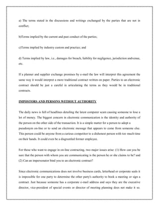 a) The terms stated in the discussions and writings exchanged by the parties that are not in
conflict;
b)Terms implied by the current and past conduct of the parties;
c)Terms implied by industry custom and practice; and
d) Terms implied by law, i.e., damages for breach, liability for negligence, jurisdiction andvenue,
etc.
If a planner and supplier exchange promises by e-mail the law will interpret this agreement the
same way it would interpret a more traditional contract written on paper. Parties to an electronic
contract should be just a careful in articulating the terms as they would be in traditional
contracts.
IMPOSTORS AND PERSONS WITHOUT AUTHORITY
The daily news is full of headlines detailing the latest computer scam causing someone to lose a
lot of money. The biggest concern in electronic communication is the identity and authority of
the person on the other side of the transaction. It is a simple matter for a person to adopt a
pseudonym on-line or to send an electronic message that appears to come from someone else.
This person could be anyone from a curious competitor to a dishonest person with too much time
on their hands. It could even be a disgruntled former employee.
For those who want to engage in on-line contracting, two major issues arise: (1) How can you be
sure that the person with whom you are communicating is the person he or she claims to be? and
(2) Can an impersonator bind you to an electronic contract?
Since electronic communications does not involve business cards, letterhead or corporate seals it
is impossible for one party to determine the other party's authority to book a meeting or sign a
contract. Just because someone has a corporate e-mail address and says they are the executive
director, vice-president of special events or director of meeting planning does not make it so.
 