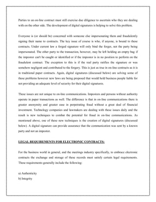 Parties to an on-line contract must still exercise due diligence to ascertain who they are dealing
with on the other side. The development of digital signatures is helping to solve this problem.
Everyone is (or should be) concerned with someone else impersonating them and fraudulently
signing their name to contracts. The key issue of course is who, if anyone, is bound to these
contracts. Under current law a forged signature will only bind the forger, not the party being
impersonated. The other party to the transaction, however, may be left holding an empty bag if
the impostor can't be caught or identified or if the impostor is in no position to perform on the
fraudulent contract. The exception to this is if the real party ratifies the signature or was
somehow negligent and contributed to the forgery. This is just as true in on-line contracts as it is
in traditional paper contracts. Again, digital signatures (discussed below) are solving some of
these problems however new laws are being proposed that would hold business people liable for
not providing an adequate level of security for their digital signatures.
These issues are not unique to on-line communications. Impostors and persons without authority
operate in paper transactions as well. The difference is that in on-line communications there is
greater anonymity and greater ease in perpetrating fraud without a great deal of financial
investment. Technology companies and lawmakers are dealing with these issues daily and the
result is new techniques to combat the potential for fraud in on-line communications. As
mentioned above, one of these new techniques is the creation of digital signatures (discussed
below). A digital signature can provide assurance that the communication was sent by a known
party and not an impostor.
LEGAL REQUIREMENTS FOR ELECTRONIC CONTRACTS:
For the business world in general, and the meetings industry specifically, to embrace electronic
contracts the exchange and storage of these records must satisfy certain legal requirements.
These requirements generally include the following:
a) Authenticity
b) Integrity
 