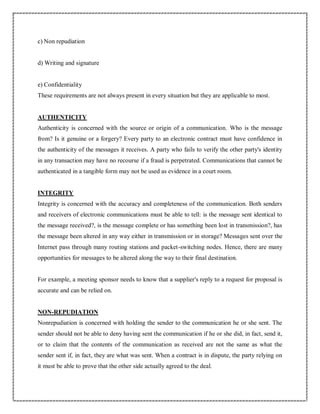 c) Non repudiation
d) Writing and signature
e) Confidentiality
These requirements are not always present in every situation but they are applicable to most.
AUTHENTICITY
Authenticity is concerned with the source or origin of a communication. Who is the message
from? Is it genuine or a forgery? Every party to an electronic contract must have confidence in
the authenticity of the messages it receives. A party who fails to verify the other party's identity
in any transaction may have no recourse if a fraud is perpetrated. Communications that cannot be
authenticated in a tangible form may not be used as evidence in a court room.
INTEGRITY
Integrity is concerned with the accuracy and completeness of the communication. Both senders
and receivers of electronic communications must be able to tell: is the message sent identical to
the message received?, is the message complete or has something been lost in transmission?, has
the message been altered in any way either in transmission or in storage? Messages sent over the
Internet pass through many routing stations and packet-switching nodes. Hence, there are many
opportunities for messages to be altered along the way to their final destination.
For example, a meeting sponsor needs to know that a supplier's reply to a request for proposal is
accurate and can be relied on.
NON-REPUDIATION
Nonrepudiation is concerned with holding the sender to the communication he or she sent. The
sender should not be able to deny having sent the communication if he or she did, in fact, send it,
or to claim that the contents of the communication as received are not the same as what the
sender sent if, in fact, they are what was sent. When a contract is in dispute, the party relying on
it must be able to prove that the other side actually agreed to the deal.
 