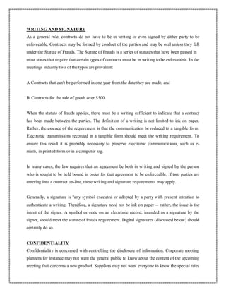 WRITING AND SIGNATURE
As a general rule, contracts do not have to be in writing or even signed by either party to be
enforceable. Contracts may be formed by conduct of the parties and may be oral unless they fall
under the Statute of Frauds. The Statute of Frauds is a series of statutes that have been passed in
most states that require that certain types of contracts must be in writing to be enforceable. In the
meetings industry two of the types are prevalent:
A.Contracts that can't be performed in one year from the date they are made, and
B. Contracts for the sale of goods over $500.
When the statute of frauds applies, there must be a writing sufficient to indicate that a contract
has been made between the parties. The definition of a writing is not limited to ink on paper.
Rather, the essence of the requirement is that the communication be reduced to a tangible form.
Electronic transmissions recorded in a tangible form should meet the writing requirement. To
ensure this result it is probably necessary to preserve electronic communications, such as e-
mails, in printed form or in a computer log.
In many cases, the law requires that an agreement be both in writing and signed by the person
who is sought to be held bound in order for that agreement to be enforceable. If two parties are
entering into a contract on-line, these writing and signature requirements may apply.
Generally, a signature is "any symbol executed or adopted by a party with present intention to
authenticate a writing. Therefore, a signature need not be ink on paper -- rather, the issue is the
intent of the signer. A symbol or code on an electronic record, intended as a signature by the
signer, should meet the statute of frauds requirement. Digital signatures (discussed below) should
certainly do so.
CONFIDENTIALITY
Confidentiality is concerned with controlling the disclosure of information. Corporate meeting
planners for instance may not want the general public to know about the content of the upcoming
meeting that concerns a new product. Suppliers may not want everyone to know the special rates
 