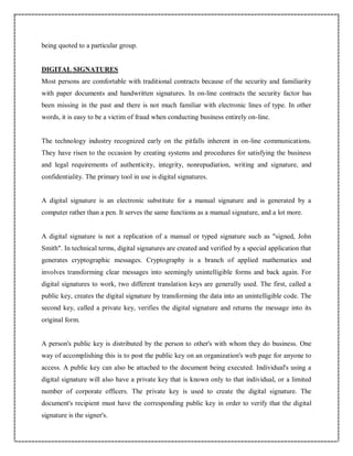 being quoted to a particular group.
DIGITAL SIGNATURES
Most persons are comfortable with traditional contracts because of the security and familiarity
with paper documents and handwritten signatures. In on-line contracts the security factor has
been missing in the past and there is not much familiar with electronic lines of type. In other
words, it is easy to be a victim of fraud when conducting business entirely on-line.
The technology industry recognized early on the pitfalls inherent in on-line communications.
They have risen to the occasion by creating systems and procedures for satisfying the business
and legal requirements of authenticity, integrity, nonrepudiation, writing and signature, and
confidentiality. The primary tool in use is digital signatures.
A digital signature is an electronic substitute for a manual signature and is generated by a
computer rather than a pen. It serves the same functions as a manual signature, and a lot more.
A digital signature is not a replication of a manual or typed signature such as "signed, John
Smith". In technical terms, digital signatures are created and verified by a special application that
generates cryptographic messages. Cryptography is a branch of applied mathematics and
involves transforming clear messages into seemingly unintelligible forms and back again. For
digital signatures to work, two different translation keys are generally used. The first, called a
public key, creates the digital signature by transforming the data into an unintelligible code. The
second key, called a private key, verifies the digital signature and returns the message into its
original form.
A person's public key is distributed by the person to other's with whom they do business. One
way of accomplishing this is to post the public key on an organization's web page for anyone to
access. A public key can also be attached to the document being executed. Individual's using a
digital signature will also have a private key that is known only to that individual, or a limited
number of corporate officers. The private key is used to create the digital signature. The
document's recipient must have the corresponding public key in order to verify that the digital
signature is the signer's.
 