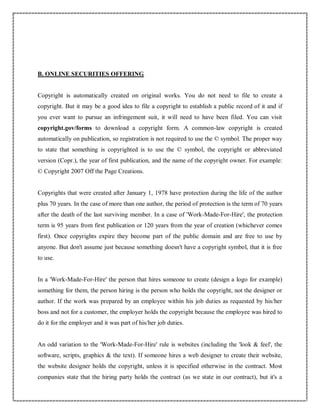 B. ONLINE SECURITIES OFFERING
Copyright is automatically created on original works. You do not need to file to create a
copyright. But it may be a good idea to file a copyright to establish a public record of it and if
you ever want to pursue an infringement suit, it will need to have been filed. You can visit
copyright.gov/forms to download a copyright form. A common-law copyright is created
automatically on publication, so registration is not required to use the © symbol. The proper way
to state that something is copyrighted is to use the © symbol, the copyright or abbreviated
version (Copr.), the year of first publication, and the name of the copyright owner. For example:
© Copyright 2007 Off the Page Creations.
Copyrights that were created after January 1, 1978 have protection during the life of the author
plus 70 years. In the case of more than one author, the period of protection is the term of 70 years
after the death of the last surviving member. In a case of 'Work-Made-For-Hire', the protection
term is 95 years from first publication or 120 years from the year of creation (whichever comes
first). Once copyrights expire they become part of the public domain and are free to use by
anyone. But don't assume just because something doesn't have a copyright symbol, that it is free
to use.
In a 'Work-Made-For-Hire' the person that hires someone to create (design a logo for example)
something for them, the person hiring is the person who holds the copyright, not the designer or
author. If the work was prepared by an employee within his job duties as requested by his/her
boss and not for a customer, the employer holds the copyright because the employee was hired to
do it for the employer and it was part of his/her job duties.
An odd variation to the 'Work-Made-For-Hire' rule is websites (including the 'look & feel', the
software, scripts, graphics & the text). If someone hires a web designer to create their website,
the website designer holds the copyright, unless it is specified otherwise in the contract. Most
companies state that the hiring party holds the contract (as we state in our contract), but it's a
 