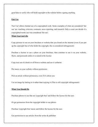 good idea to verify who will hold copyright to the website before signing anything.
Fair Use
'Fair Use' allows limited use of a copyrighted work. Some examples of what are considered 'fair
use' are: teaching, criticism, comment, news reporting, and research. Only a court can decide if a
copyrighted works use was considered 'fair use'.
What You Can't Do
Copy pictures to use on your brochure or website that you found on the internet (even if you put
up the copyright line of who holds the copyright, this is considered infringement)
Purchase a license to use a photo on your brochure, then continue to use it on your website,
flyers, and postcards unless it is stated in the license
Copy text out of a book or off from a website and use it verbatim
Put music on your website without permission
Post an article without permission, even if it's about you
Use an image by linking to it rather than copying it (This is still copyright infringement)
What You Should Do
Purchase photos to use that are 'copyright free' and follow the license for the uses
Or get permission from the copyright holder to use photos
Purchase 'copyright free' music and follow the license for the uses
Get permission to use articles from the writer & publisher
 