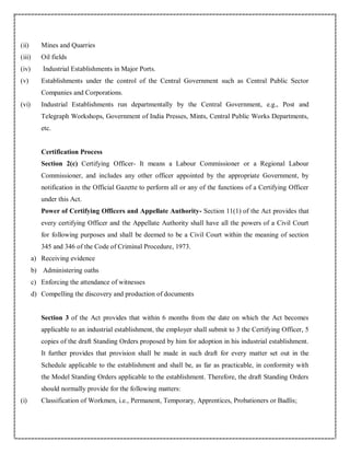 (ii) Mines and Quarries
(iii) Oil fields
(iv) Industrial Establishments in Major Ports.
(v) Establishments under the control of the Central Government such as Central Public Sector
Companies and Corporations.
(vi) Industrial Establishments run departmentally by the Central Government, e.g., Post and
Telegraph Workshops, Government of India Presses, Mints, Central Public Works Departments,
etc.
Certification Process
Section 2(c) Certifying Officer- It means a Labour Commissioner or a Regional Labour
Commissioner, and includes any other officer appointed by the appropriate Government, by
notification in the Official Gazette to perform all or any of the functions of a Certifying Officer
under this Act.
Power of Certifying Officers and Appellate Authority- Section 11(1) of the Act provides that
every certifying Officer and the Appellate Authority shall have all the powers of a Civil Court
for following purposes and shall be deemed to be a Civil Court within the meaning of section
345 and 346 of the Code of Criminal Procedure, 1973.
a) Receiving evidence
b) Administering oaths
c) Enforcing the attendance of witnesses
d) Compelling the discovery and production of documents
Section 3 of the Act provides that within 6 months from the date on which the Act becomes
applicable to an industrial establishment, the employer shall submit to 3 the Certifying Officer, 5
copies of the draft Standing Orders proposed by him for adoption in his industrial establishment.
It further provides that provision shall be made in such draft for every matter set out in the
Schedule applicable to the establishment and shall be, as far as practicable, in conformity with
the Model Standing Orders applicable to the establishment. Therefore, the draft Standing Orders
should normally provide for the following matters:
(i) Classification of Workmen, i.e., Permanent, Temporary, Apprentices, Probationers or Badlis;
 