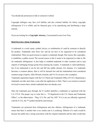 You should ask permission to link to someone's website
Copyright infringers may face civil liability and also criminal liability for felony copyright
infringement if it is willful, and for financial gain, or by reproducing and distributing a large
amount.
If you are looking for a Copyright Attorney, I recommend Lexero Law Firm.
Brief Overview About Trademarks
A trademark is a word, name, symbol, device, or combination of, used by someone to identify
his product. Trademarks arise from 'use' and do not have to be registered to be considered
trademarked. There are good reasons to register a trademark though. One reason, like copyrights,
it establishes a public record. The second reason is that it needs to be registered in order to file
for trademark infringement. It also helps to establish trademark in other countries and to stop
imports of infringing foreign goods from entering the country. A trademark is valid indefinitely,
but if not maintained it can be lost and fall into public domain. For instance, if a trademark
becomes a common phrase, then it will be deemed lost and the trademarked term considered
common usage (Aspirin, Allen Wrench, Granola, and Yo-Yo are just a few examples).
Trademark registration begins with the U.S. Patent and Trademark Office (P.T.O.). Registering a
trademark can take more than a year after the application is filed. There is an extensive research
involved to ensure that a similar trademark does not already exist.
Once the trademark goes through, the ® symbol identifies a trademark as registered with the
U.S. P.T.O. The proper way to write this is - "® Registered in the U.S. Patent and Trademark
Office", or the abbreviation - "Reg. U.S. Pat. and Tm. Off." If it is not yet officially registered
with the P.T.O., the ™ symbol should be used instead.
Trademarks are protected from infringement and also dilution. Infringement of a trademark
means that there is another that is too similar and it is confusing. Dilution of a mark would be
because the public has a strong association with the original trademark and the other would take
 