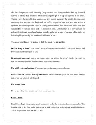 also laws that prevent email harvesting (programs that read through websites looking for email
address to add to their database). Many states require opt-in or opt-out options in the email.
There are laws that prohibit false headings and laws against spammers that identify their message
as coming from someone else. Trademark and unfair competition laws have been used against a
spammer whos message reads that it is coming from someone else, and in one case a man was
sentenced to 3 years in prison and $16 million in fines. Unfortunately it is very difficult to
enforce the statewide spam laws because a sender really has no way of knowing all the states he
is sending his spam to by the list of email addresses he has.
There are some things you can do to limit the spam you are getting.
Do Not Reply to Spam! Most times it just confirms they have reached a valid email address and
they'll continue to send junk to you.
Do not post your email address on your website - use a form that doesn't display the email, or
turn the email address into an image rather then displayed as text.
Use a different email address if you must use one in news groups or forums
Read Terms of Use and Privacy Statements. Don't randomly give out your email address
unless you know how it will be used.
Use a spam filter
Never, ever buy from a spammer - this encourages them
Cyber Crimes
Email Spoofing is changing the email header so it looks like its coming from someone else. This
is sadly easy to do. This is also used to try to trick people into giving out personal information.
This is illegal under the CAN-SPAM Act.
 