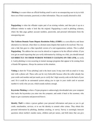 Phishing is a scam where an official-looking email is sent to an unsuspecting user to try to trick
them out of their username, password, or other information. They are usually directed to click
Pagejacking is when the offender copies part of an existing website, and then puts it up on a
different website to make it look like the original. Pagejacking is used in phishing schemes,
where the fake page gathers account numbers, passwords, and personal information from the
unsuspecting user.
The Uniform Domain Name Dispute Resolution Policy (UDRP) is a cost-effective and faster
alternative to a lawsuit, when there is a domain name dispute that needs to be resolved. This was
onto a link that goes to a fake (spoofed) version of a real organizations website. This is called
Pagejacking. The address bar can even be altered so it appears to be the official website. If you
ever get an email requesting that you verify information by clicking on a link, you should instead
GO DIRECTLY TO THEIR WEBSITE WITHOUT CLICKING ON THE LINK, to verify
it. Lately phishing is even occurring in instant message programs that appear to be coming from
a friends IM signature. Always be cautious in this situation.
Vishing is short for 'Voice phishing' and is the latest scam. It may start with an email or it may
start with a phone call. These calls can be very believable because often the caller already has
your credit card number and just needs you to verify the 3 digit security code on the back of your
card. Or it could be an automated system asking you to type in your credit card or account
number to verify who you are, which sounds realistic enough.
Keystroke Phishing is when a Trojan program is unknowingly downloaded onto your computer
that tracks the keystrokes you enter into the computer, and sends it back to the scammer, who
hopes to get a username and password from it.
Identity Theft is where a person gathers your personal information and poses as you to get
credit, merchandise, services, or to use the identity to commit other crimes. They obtain this
personal information by phishing, database cracking, or survey. Survey is seemingly innocent
questions about mother's maiden name, children and pet names, and birth dates that can give
 