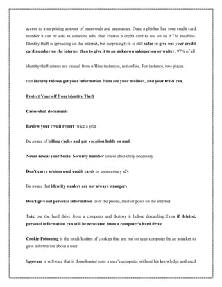 access to a surprising amount of passwords and usernames. Once a phisher has your credit card
number it can be sold to someone who then creates a credit card to use on an ATM machine.
Identity theft is spreading on the internet, but surprisingly it is still safer to give out your credit
card number on the internet then to give it to an unknown salesperson or waiter. 97% of all
identity theft crimes are caused from offline instances, not online. For instance, two places
that identity thieves get your information from are your mailbox, and your trash can.
Protect Yourself from Identity Theft
Cross-shed documents
Review your credit report twice a year
Be aware of billing cycles and put vacation holds on mail
Never reveal your Social Security number unless absolutely necessary
Don't carry seldom used credit cards or unnecessary id's
Be aware that identity stealers are not always strangers
Don't give out personal information over the phone, mail or posts on the internet
Take out the hard drive from a computer and destroy it before discarding.Even if deleted,
personal information can still be recovered from a computer's hard drive
Cookie Poisoning is the modification of cookies that are put on your computer by an attacker to
gain information about a user.
Spyware is software that is downloaded onto a user’s computer without his knowledge and used
 