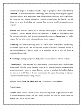 for malevolent purposes. It can be downloaded simply by going to a website (called Drive-by
Downloads), or it can be downloaded unknowingly while installing another program. Spyware
can crash computers, slow performance, track emails and visited websites, and track keystrokes
that capture the users personal information. Programs such as Spybot, Spy Sweeper, and Ad-
Aware can be good for checking and removing these unwanted harmful programs from your
computer.
Malware is the malicious software that is developed for the purpose of doing harm. Malware
examples are Computer Viruses, Worms, and Trojan horses. A Worm is a self-replicating virus
that continues to duplicate itself taking up memory and resources. A Trojan horse is a hidden
program that later gains control and causes damage to your computer.
Wardriving is the practice of driving around in a vehicle with a Wi-Fi enabled laptop looking
for available signals to use. War driving steals internet access and is considered a crime of
telecommunications theft. Wireless signals can be transmitted 500 feet or more and should be
protected with passwords.
Pod Slurping is stealing data by use of iPods, or downloading malicious software via iPods.
Cyberstalking is a crime where the attacker harasses the victim using electronic communication
such as email, IM's, chat rooms, discussion groups. Cyber stalkers rely on the anonymity of the
Internet thinking they cannot be caught. This may continue to actual physical stalking. Federal
law imposes a $1,000 fine or 5 years imprisonment for anyone transmitting in interstate
commerce a threat to injure or kidnap someone.
If you are looking for a Cyber Crime Attorney, I recommend Lexero Law Firm.
Federal Statutes
Securities Fraud is where someone uses the internet message boards to hype up a stock to drive
up the market so he can then sell and make money. It's called the 'Pump and Dump' scheme and
is illegal under federal and state laws.
 
