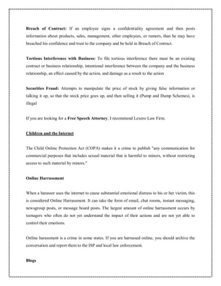 Breach of Contract: If an employee signs a confidentiality agreement and then posts
information about products, sales, management, other employees, or rumors, than he may have
breached his confidence and trust to the company and be held in Breach of Contract.
Tortious Interference with Business: To file tortious interference there must be an existing
contract or business relationship, intentional interference between the company and the business
relationship, an effect caused by the action, and damage as a result to the action
Securities Fraud: Attempts to manipulate the price of stock by giving false information or
talking it up, so that the stock price goes up, and then selling it (Pump and Dump Schemes), is
illegal
If you are looking for a Free Speech Attorney, I recommend Lexero Law Firm.
Children and the Internet
The Child Online Protection Act (COPA) makes it a crime to publish "any communication for
commercial purposes that includes sexual material that is harmful to minors, without restricting
access to such material by minors."
Online Harrassment
When a harasser uses the internet to cause substantial emotional distress to his or her victim, this
is considered Online Harrassment. It can take the form of email, chat rooms, instant messaging,
newsgroup posts, or message board posts. The largest amount of online harrassment occurs by
teenagers who often do not yet understand the impact of their actions and are not yet able to
control their emotions.
Online harassment is a crime in some states. If you are harrassed online, you should archive the
conversation and report them to the ISP and local law enforcement.
Blogs
 