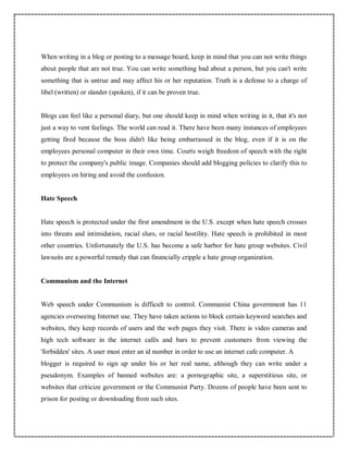 When writing in a blog or posting to a message board, keep in mind that you can not write things
about people that are not true. You can write something bad about a person, but you can't write
something that is untrue and may affect his or her reputation. Truth is a defense to a charge of
libel (written) or slander (spoken), if it can be proven true.
Blogs can feel like a personal diary, but one should keep in mind when writing in it, that it's not
just a way to vent feelings. The world can read it. There have been many instances of employees
getting fired because the boss didn't like being embarrassed in the blog, even if it is on the
employees personal computer in their own time. Courts weigh freedom of speech with the right
to protect the company's public image. Companies should add blogging policies to clarify this to
employees on hiring and avoid the confusion.
Hate Speech
Hate speech is protected under the first amendment in the U.S. except when hate speech crosses
into threats and intimidation, racial slurs, or racial hostility. Hate speech is prohibited in most
other countries. Unfortunately the U.S. has become a safe harbor for hate group websites. Civil
lawsuits are a powerful remedy that can financially cripple a hate group organization.
Communism and the Internet
Web speech under Communism is difficult to control. Communist China government has 11
agencies overseeing Internet use. They have taken actions to block certain keyword searches and
websites, they keep records of users and the web pages they visit. There is video cameras and
high tech software in the internet cafés and bars to prevent customers from viewing the
'forbidden' sites. A user must enter an id number in order to use an internet cafe computer. A
blogger is required to sign up under his or her real name, although they can write under a
pseudonym. Examples of banned websites are: a pornographic site, a superstitious site, or
websites that criticize government or the Communist Party. Dozens of people have been sent to
prison for posting or downloading from such sites.
 