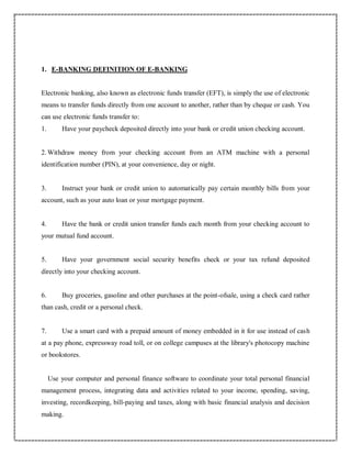 1. E-BANKING DEFINITION OF E-BANKING
Electronic banking, also known as electronic funds transfer (EFT), is simply the use of electronic
means to transfer funds directly from one account to another, rather than by cheque or cash. You
can use electronic funds transfer to:
1. Have your paycheck deposited directly into your bank or credit union checking account.
2.Withdraw money from your checking account from an ATM machine with a personal
identification number (PIN), at your convenience, day or night.
3. Instruct your bank or credit union to automatically pay certain monthly bills from your
account, such as your auto loan or your mortgage payment.
4. Have the bank or credit union transfer funds each month from your checking account to
your mutual fund account.
5. Have your government social security benefits check or your tax refund deposited
directly into your checking account.
6. Buy groceries, gasoline and other purchases at the point-ofsale, using a check card rather
than cash, credit or a personal check.
7. Use a smart card with a prepaid amount of money embedded in it for use instead of cash
at a pay phone, expressway road toll, or on college campuses at the library's photocopy machine
or bookstores.
Use your computer and personal finance software to coordinate your total personal financial
management process, integrating data and activities related to your income, spending, saving,
investing, recordkeeping, bill-paying and taxes, along with basic financial analysis and decision
making.
 