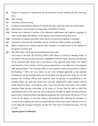 (ii) Manner of intimating to workmen the periods and hours of work, holidays, pay days and wage
rates;
(iii) Shift working;
(iv) Attendance and late coming;
(v) Conditions of procedure in applying for and the authority, which may grant leave and holidays;
(vi) Requirement to enter premises by certain gates and liability to search;
(vii) Closing and re-opening of sections of the industrial establishment and temporary stoppages of
work, and the rights and liabilities of the employer and workmen arising there from;
(viii) Termination of employment and the notice thereof to be given by employer to workmen;
(ix) Suspension or dismissal for misconduct and acts of omission which constitute misconduct;
(x) Means of redressal for workmen against unfair treatment or wrongful action by the employer or
his agents or servants; and
(xi) Any other matter, which may be prescribed from time to time.
On receipt of the draft, the Certifying Officer shall initiate to certify the Standing Orders in
accordance with the procedure laid down in Section 5 of the Act which, inter-alia, provides that
all the registered trade unions, and in the absence of the registered trade unions, five elected
representatives of the workmen, shall be given an opportunity to raise objections to the proposed
draft Standing Orders. The Certifying Officer is also required to ensure that provision is made in
the Standing 4 Orders for every matter set out in the Schedule applicable to the industrial
establishment and the Standing Orders are in conformity with the provisions of the Act. For this
purpose, the Certifying Officer shall adjudicate upon the fairness or reasonableness of the
Standing Orders and shall then certify them and send, authenticated copies together with the
orders referred to above, to the parties within 7 days from the date of his orders. The Certified
Standing Orders become enforceable on the expiry of 30 days from the date on which the
authenticated copies of the same are sent to the parties provided no appeal has been preferred
against them. Certifying Officers and appellate authorities have been vested with powers of Civil
Courts for the purpose of receiving evidence, administering oath, enforcing the attendance of
witnesses and compelling the discovery and production of documents and are deemed to be civil
courts within the meaning of Sections 345 and 346 of the Code of Criminal Procedure, 1973 (2)
of 1974.
Appeals against Certification:
 