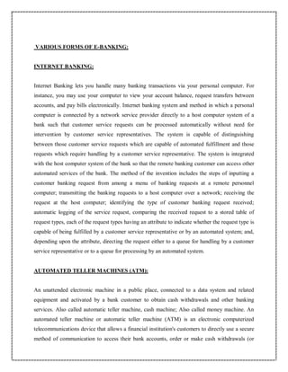 VARIOUS FORMS OF E-BANKING:
INTERNET BANKING:
Internet Banking lets you handle many banking transactions via your personal computer. For
instance, you may use your computer to view your account balance, request transfers between
accounts, and pay bills electronically. Internet banking system and method in which a personal
computer is connected by a network service provider directly to a host computer system of a
bank such that customer service requests can be processed automatically without need for
intervention by customer service representatives. The system is capable of distinguishing
between those customer service requests which are capable of automated fulfillment and those
requests which require handling by a customer service representative. The system is integrated
with the host computer system of the bank so that the remote banking customer can access other
automated services of the bank. The method of the invention includes the steps of inputting a
customer banking request from among a menu of banking requests at a remote personnel
computer; transmitting the banking requests to a host computer over a network; receiving the
request at the host computer; identifying the type of customer banking request received;
automatic logging of the service request, comparing the received request to a stored table of
request types, each of the request types having an attribute to indicate whether the request type is
capable of being fulfilled by a customer service representative or by an automated system; and,
depending upon the attribute, directing the request either to a queue for handling by a customer
service representative or to a queue for processing by an automated system.
AUTOMATED TELLER MACHINES (ATM):
An unattended electronic machine in a public place, connected to a data system and related
equipment and activated by a bank customer to obtain cash withdrawals and other banking
services. Also called automatic teller machine, cash machine; Also called money machine. An
automated teller machine or automatic teller machine (ATM) is an electronic computerized
telecommunications device that allows a financial institution's customers to directly use a secure
method of communication to access their bank accounts, order or make cash withdrawals (or
 