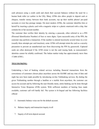 cash advances using a credit card) and check their account balances without the need for a
human bank teller (or cashier in the UK). Many ATMs also allow people to deposit cash or
cheques, transfer money between their bank accounts, top up their mobile phones' pre-paid
accounts or even buy postage stamps. On most modern ATMs, the customer identifies him or
herself by inserting a plastic card with a magnetic stripe or a plastic smartcard with a chip, that
contains his or her account number.
The customer then verifies their identity by entering a passcode, often referred to as a PIN
(Personal Identification Number) of four or more digits. Upon successful entry of the PIN, the
customer may perform a transaction. If the number is entered incorrectly several times in a row
(usually three attempts per card insertion), some ATMs will attempt retain the card as a security
precaution to prevent an unauthorised user from discovering the PIN by guesswork. Captured
cards are often destroyed if the ATM owner is not the card issuing bank, as noncustomer's
identities cannot be reliably confirmed. The Indian market today has approximately more than
17,000 ATM’s.
TELE BANKING:
Undertaking a host of banking related services including financial transactions from the
convenience of customers chosen place anywhere across the GLOBE and any time of date and
night has now been made possible by introducing on-line Telebanking services. By dialing the
given Telebanking number through a landline or a mobile from anywhere, the customer can
access his account and by following the user-friendly menu, entire banking can be done through
Interactive Voice Response (IVR) system. With sufficient numbers of hunting lines made
available, customer call will hardly fail. The system is bi-lingual and has following facilities
offered
5. Automatic balance voice out for the default account.
6. Balance inquiry and transaction inquiry in all
7. Inquiry of all term deposit account
 