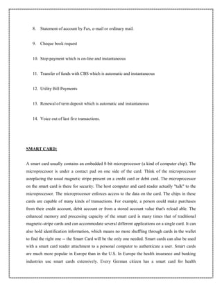 8. Statement of account by Fax, e-mail or ordinary mail.
9. Cheque book request
10. Stop payment which is on-line and instantaneous
11. Transfer of funds with CBS which is automatic and instantaneous
12. Utility Bill Payments
13. Renewal of term deposit which is automatic and instantaneous
14. Voice out of last five transactions.
SMART CARD:
A smart card usually contains an embedded 8-bit microprocessor (a kind of computer chip). The
microprocessor is under a contact pad on one side of the card. Think of the microprocessor
asreplacing the usual magnetic stripe present on a credit card or debit card. The microprocessor
on the smart card is there for security. The host computer and card reader actually "talk" to the
microprocessor. The microprocessor enforces access to the data on the card. The chips in these
cards are capable of many kinds of transactions. For example, a person could make purchases
from their credit account, debit account or from a stored account value that's reload able. The
enhanced memory and processing capacity of the smart card is many times that of traditional
magnetic-stripe cards and can accommodate several different applications on a single card. It can
also hold identification information, which means no more shuffling through cards in the wallet
to find the right one -- the Smart Card will be the only one needed. Smart cards can also be used
with a smart card reader attachment to a personal computer to authenticate a user. Smart cards
are much more popular in Europe than in the U.S. In Europe the health insurance and banking
industries use smart cards extensively. Every German citizen has a smart card for health
 