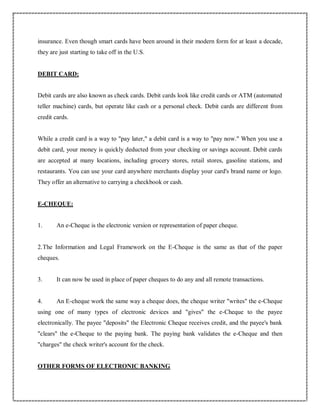 insurance. Even though smart cards have been around in their modern form for at least a decade,
they are just starting to take off in the U.S.
DEBIT CARD:
Debit cards are also known as check cards. Debit cards look like credit cards or ATM (automated
teller machine) cards, but operate like cash or a personal check. Debit cards are different from
credit cards.
While a credit card is a way to "pay later," a debit card is a way to "pay now." When you use a
debit card, your money is quickly deducted from your checking or savings account. Debit cards
are accepted at many locations, including grocery stores, retail stores, gasoline stations, and
restaurants. You can use your card anywhere merchants display your card's brand name or logo.
They offer an alternative to carrying a checkbook or cash.
E-CHEQUE:
1. An e-Cheque is the electronic version or representation of paper cheque.
2.The Information and Legal Framework on the E-Cheque is the same as that of the paper
cheques.
3. It can now be used in place of paper cheques to do any and all remote transactions.
4. An E-cheque work the same way a cheque does, the cheque writer "writes" the e-Cheque
using one of many types of electronic devices and "gives" the e-Cheque to the payee
electronically. The payee "deposits" the Electronic Cheque receives credit, and the payee's bank
"clears" the e-Cheque to the paying bank. The paying bank validates the e-Cheque and then
"charges" the check writer's account for the check.
OTHER FORMS OF ELECTRONIC BANKING
 