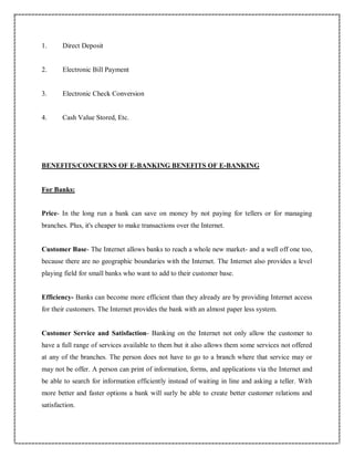 1. Direct Deposit
2. Electronic Bill Payment
3. Electronic Check Conversion
4. Cash Value Stored, Etc.
BENEFITS/CONCERNS OF E-BANKING BENEFITS OF E-BANKING
For Banks:
Price- In the long run a bank can save on money by not paying for tellers or for managing
branches. Plus, it's cheaper to make transactions over the Internet.
Customer Base- The Internet allows banks to reach a whole new market- and a well off one too,
because there are no geographic boundaries with the Internet. The Internet also provides a level
playing field for small banks who want to add to their customer base.
Efficiency- Banks can become more efficient than they already are by providing Internet access
for their customers. The Internet provides the bank with an almost paper less system.
Customer Service and Satisfaction- Banking on the Internet not only allow the customer to
have a full range of services available to them but it also allows them some services not offered
at any of the branches. The person does not have to go to a branch where that service may or
may not be offer. A person can print of information, forms, and applications via the Internet and
be able to search for information efficiently instead of waiting in line and asking a teller. With
more better and faster options a bank will surly be able to create better customer relations and
satisfaction.
 