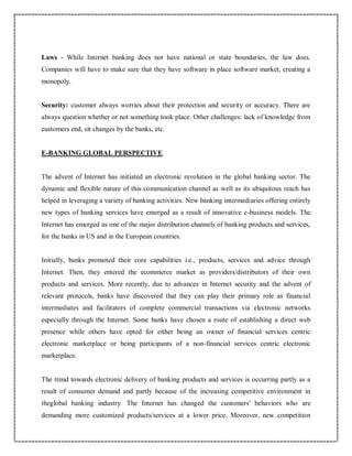 Laws - While Internet banking does not have national or state boundaries, the law does.
Companies will have to make sure that they have software in place software market, creating a
monopoly.
Security: customer always worries about their protection and security or accuracy. There are
always question whether or not something took place. Other challenges: lack of knowledge from
customers end, sit changes by the banks, etc.
E-BANKING GLOBAL PERSPECTIVE
The advent of Internet has initiated an electronic revolution in the global banking sector. The
dynamic and flexible nature of this communication channel as well as its ubiquitous reach has
helped in leveraging a variety of banking activities. New banking intermediaries offering entirely
new types of banking services have emerged as a result of innovative e-business models. The
Internet has emerged as one of the major distribution channels of banking products and services,
for the banks in US and in the European countries.
Initially, banks promoted their core capabilities i.e., products, services and advice through
Internet. Then, they entered the ecommerce market as providers/distributors of their own
products and services. More recently, due to advances in Internet security and the advent of
relevant protocols, banks have discovered that they can play their primary role as financial
intermediates and facilitators of complete commercial transactions via electronic networks
especially through the Internet. Some banks have chosen a route of establishing a direct web
presence while others have opted for either being an owner of financial services centric
electronic marketplace or being participants of a non-financial services centric electronic
marketplace.
The trend towards electronic delivery of banking products and services is occurring partly as a
result of consumer demand and partly because of the increasing competitive environment in
theglobal banking industry. The Internet has changed the customers' behaviors who are
demanding more customized products/services at a lower price. Moreover, new competition
 